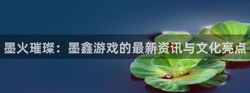 杜邦娱乐平台登录入口:墨火璀璨:墨鑫游戏的最新资讯与文化亮点
